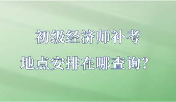 初級經濟師補考地點安排在哪查詢？