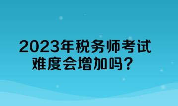 2023年稅務(wù)師考試難度會增加嗎？