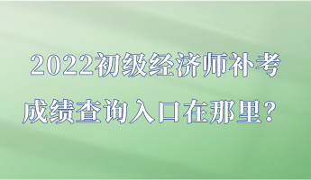 2022初級經濟師補考成績查詢入口在那里？