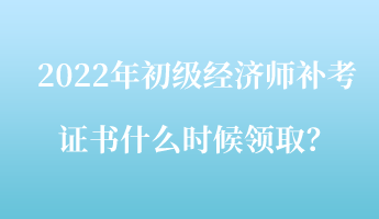 2022年初級經濟師補考證書什么時候領取？