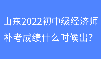 山東2022初中級經濟師補考成績什么時候出？