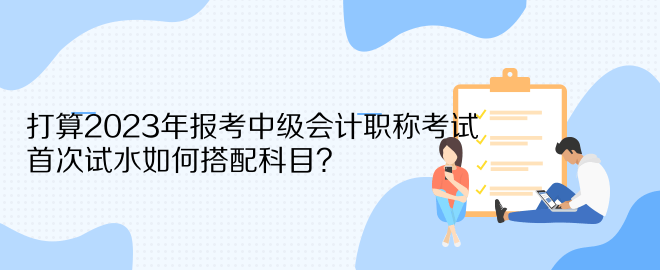 打算2023年報考中級會計職稱考試 首次試水如何搭配科目？