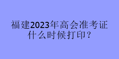 福建2023年高會準考證什么時候打印？