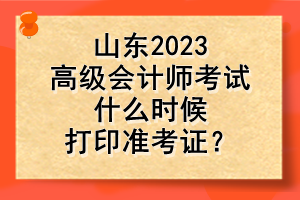 山東2023高級會計師考試什么時候打印準考證？