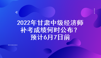 2022年甘肅中級經濟師補考成績何時公布？預計6月7日前