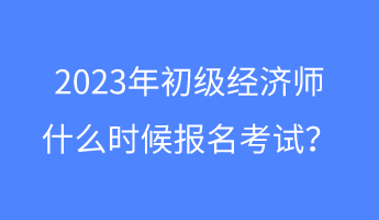 2023年初級經濟師什么時候報名考試？