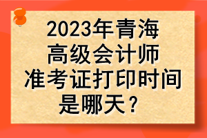 2023年青海高級會計師準考證打印時間是哪天？