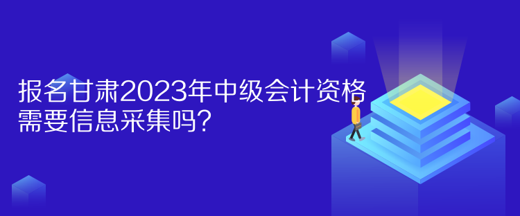 報名甘肅2023年中級會計資格需要信息采集嗎？