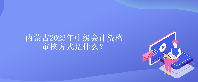 內蒙古2023年中級會計資格審核方式是什么？