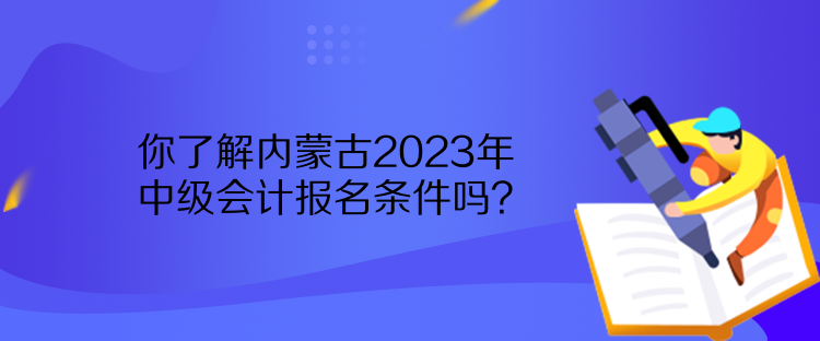 你了解內蒙古2023年中級會計報名條件嗎？