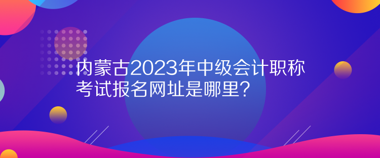 內(nèi)蒙古2023年中級會計職稱考試報名網(wǎng)址是哪里？