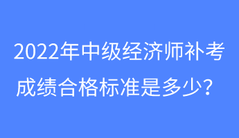 2022年中級經濟師補考成績合格標準是多少？