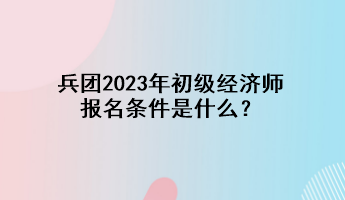兵團2023年初級經濟師報名條件是什么？