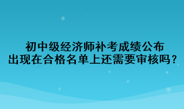 初中級經(jīng)濟(jì)師補(bǔ)考成績公布，出現(xiàn)在合格名單上還需要審核嗎？