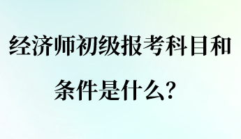 經濟師初級報考科目和條件是什么？