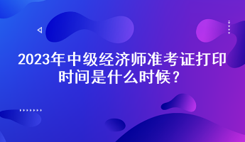 2023年中級(jí)經(jīng)濟(jì)師準(zhǔn)考證打印時(shí)間是什么時(shí)候？