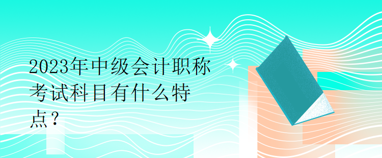 2023年中級會計職稱考試科目有什么特點？