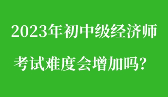 2023年初中級經濟師考試難度會增加嗎？