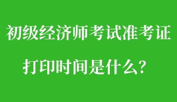 初級經濟師考試準考證打印時間是什么？