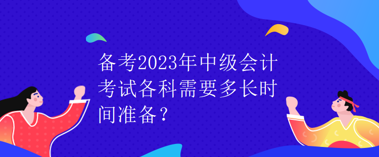 備考2023年中級會計考試各科需要多長時間準備？
