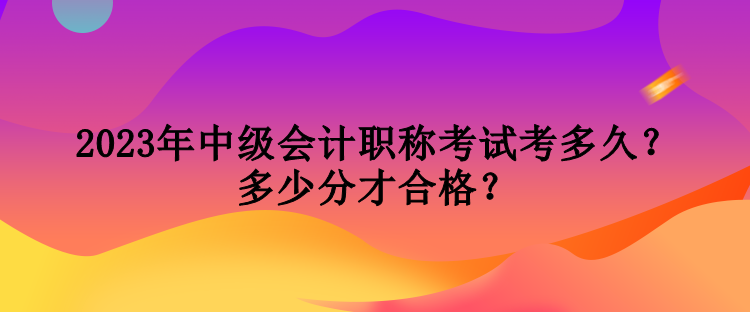 2023年中級會計職稱考試考多久？多少分才合格？