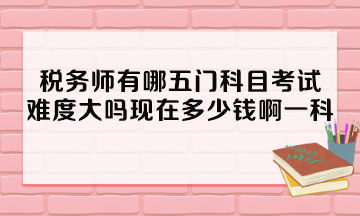 稅務師有哪五門科目考試？難度大嗎現(xiàn)在多少錢啊一科？