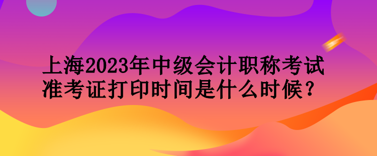 上海2023年中級會計職稱考試準考證打印時間是什么時候？