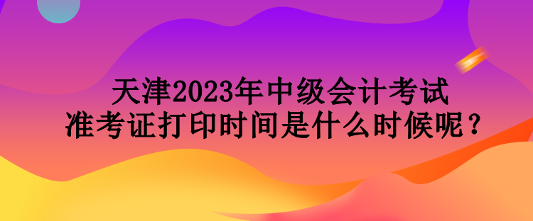 天津2023年中級會計考試準考證打印時間是什么時候呢？