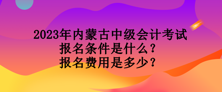 2023年內蒙古中級會計考試報名條件是什么？報名費用是多少？