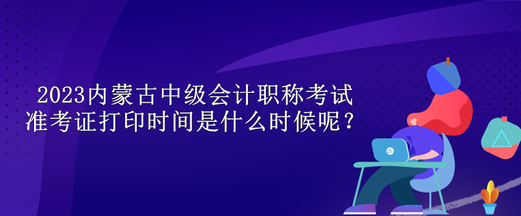 2023內蒙古中級會計職稱考試準考證打印時間是什么時候呢？