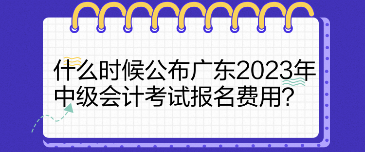 什么時候公布廣東2023年中級會計考試報名費用？