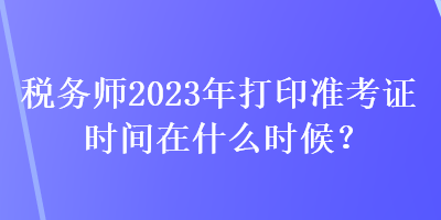 稅務(wù)師2023年打印準(zhǔn)考證時間在什么時候？