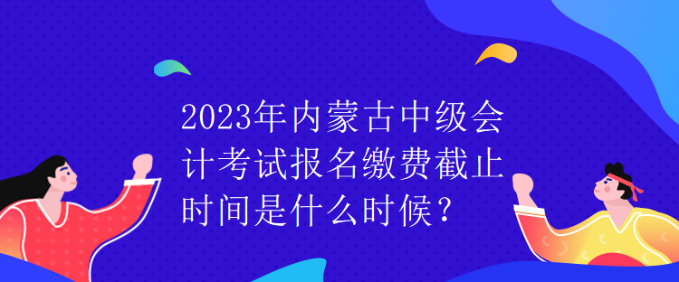 2023年內蒙古中級會計考試報名繳費截止時間是什么時候？