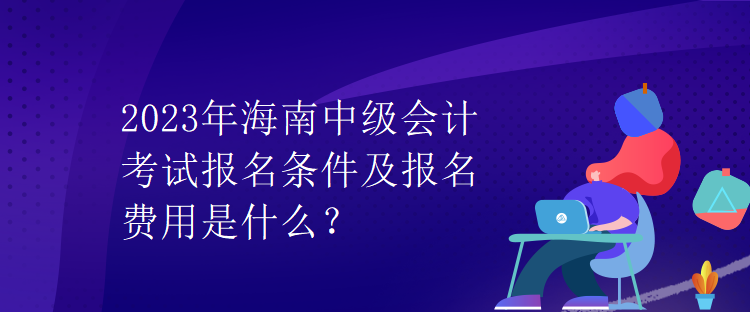2023年海南中級會計考試報名條件及報名費用是什么？