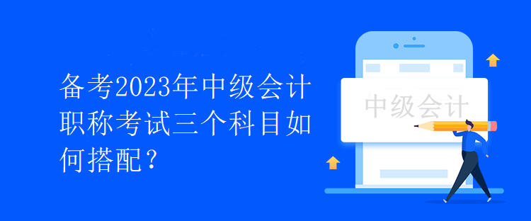 備考2023年中級會計職稱考試三個科目如何搭配？