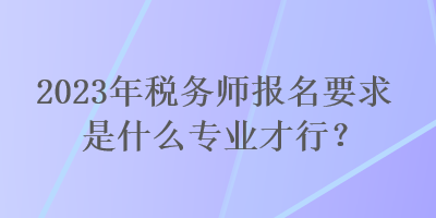 2023年稅務師報名要求是什么專業才行？