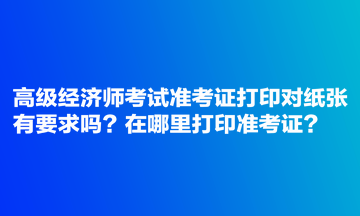 高級經濟師考試準考證打印對紙張有要求嗎？在哪里打印準考證？