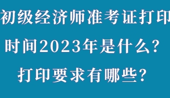初級經濟師準考證打印時間2023年是什么？打印要求有哪些？