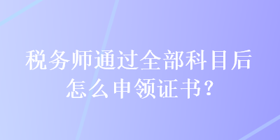 稅務師通過全部科目后怎么申領證書？