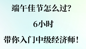 端午佳節怎么過？6小時帶你入門中級經濟師！