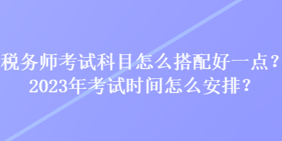 稅務(wù)師考試科目怎么搭配好一點(diǎn)？2023年考試時(shí)間怎么安排？