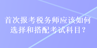 首次報考稅務(wù)師應(yīng)該如何選擇和搭配考試科目？