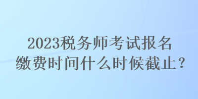 2023稅務(wù)師考試報(bào)名繳費(fèi)時(shí)間什么時(shí)候截止？