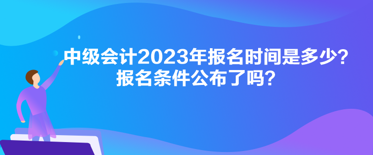 中級會計2023年報名時間是多少？報名條件公布了嗎？
