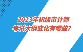 2023年初級審計師考試大綱變化有哪些？