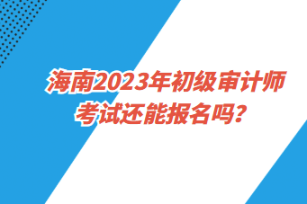 海南2023年初級審計師考試還能報名嗎？