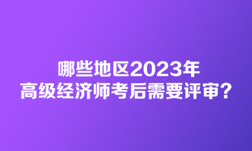 哪些地區2023年高級經濟師考后需要評審？