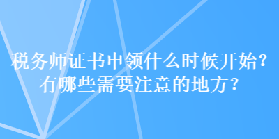 稅務(wù)師證書(shū)申領(lǐng)什么時(shí)候開(kāi)始？有哪些需要注意的地方？