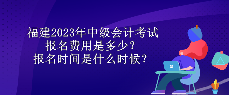 福建2023年中級會計(jì)考試報(bào)名費(fèi)用是多少？報(bào)名時間是什么時候？