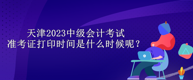 天津2023中級會計(jì)考試準(zhǔn)考證打印時(shí)間是什么時(shí)候呢？